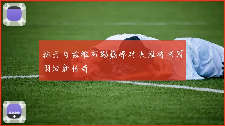 林丹与兹维布勒巅峰对决谁将书写羽坛新传奇