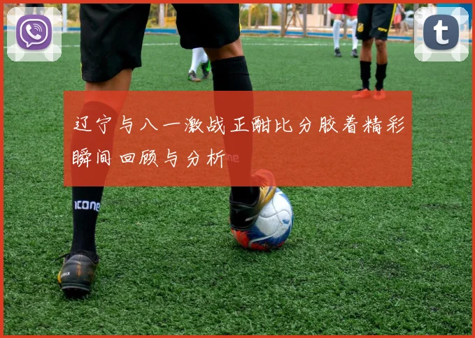 辽宁与八一激战正酣比分胶着精彩瞬间回顾与分析