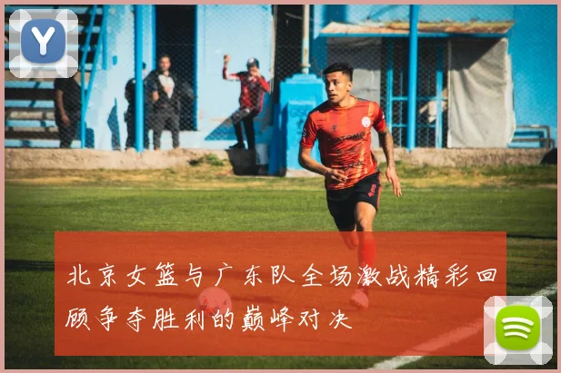 北京女篮与广东队全场激战精彩回顾争夺胜利的巅峰对决