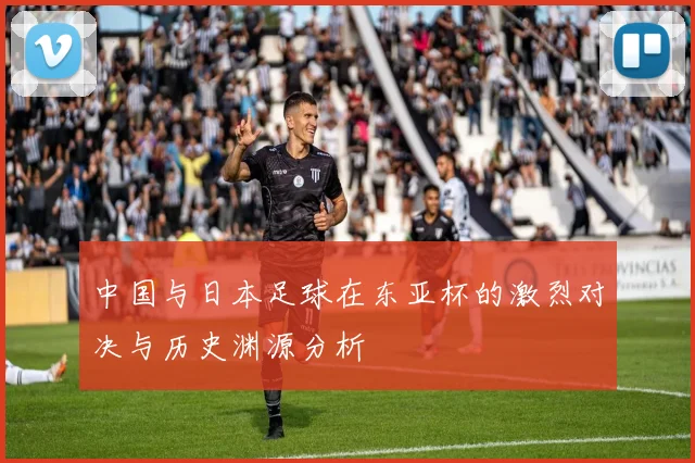 中国与日本足球在东亚杯的激烈对决与历史渊源分析