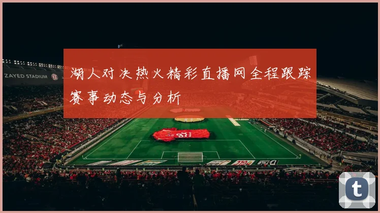 湖人对决热火精彩直播网全程跟踪赛事动态与分析