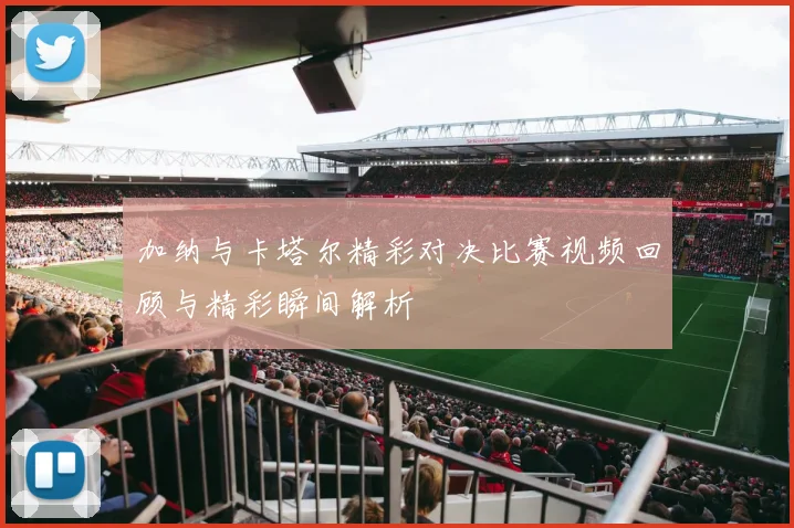 加纳与卡塔尔精彩对决比赛视频回顾与精彩瞬间解析