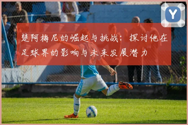 楚阿梅尼的崛起与挑战：探讨他在足球界的影响与未来发展潜力