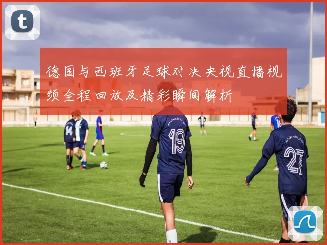 德国与西班牙足球对决央视直播视频全程回放及精彩瞬间解析