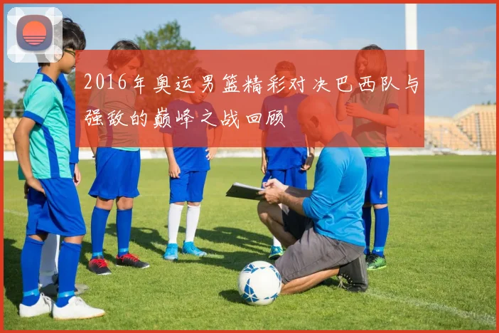 2016年奥运男篮精彩对决巴西队与强敌的巅峰之战回顾