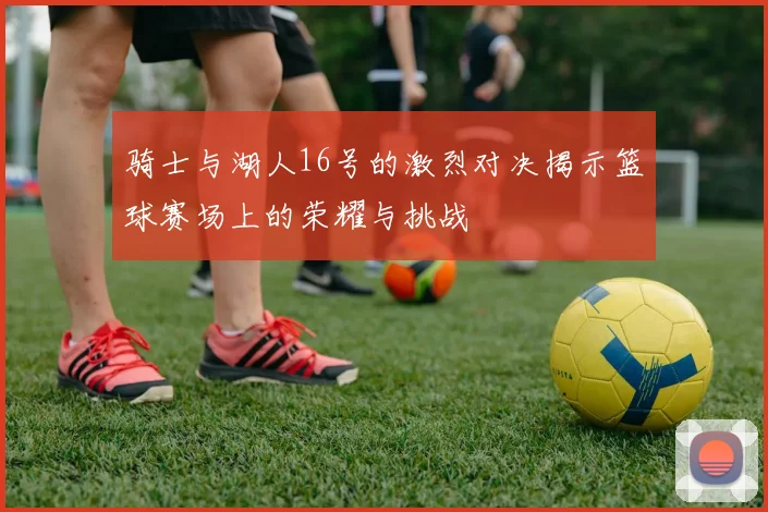 骑士与湖人16号的激烈对决揭示篮球赛场上的荣耀与挑战