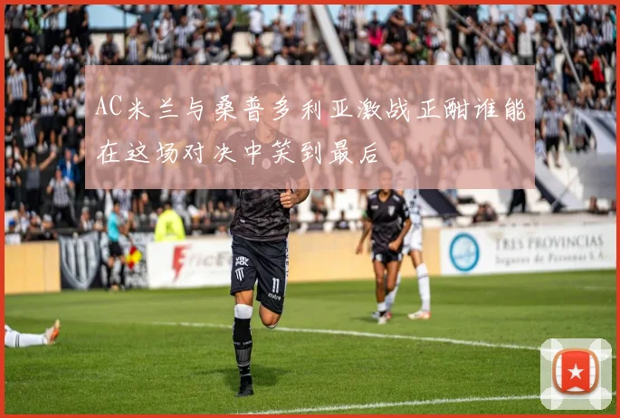 AC米兰与桑普多利亚激战正酣谁能在这场对决中笑到最后