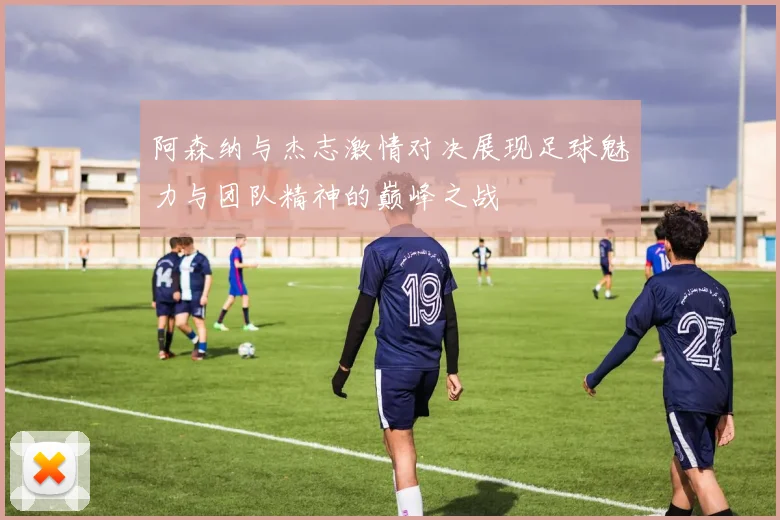 阿森纳与杰志激情对决展现足球魅力与团队精神的巅峰之战