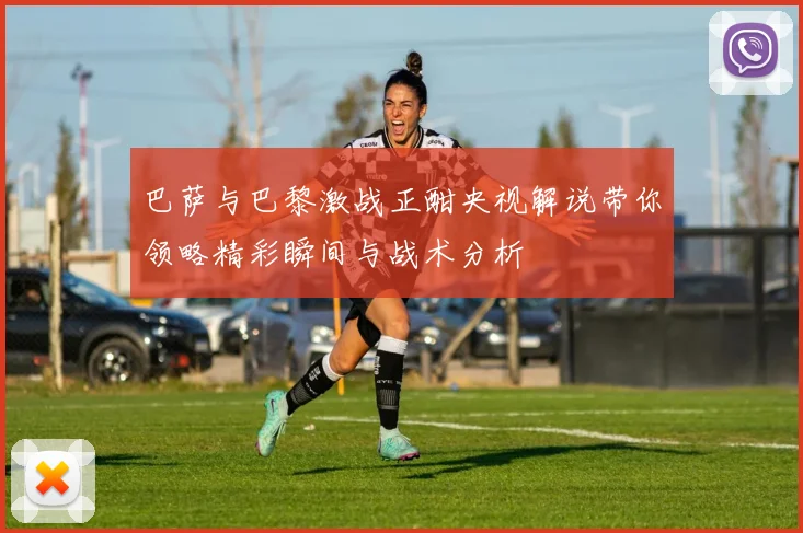 巴萨与巴黎激战正酣央视解说带你领略精彩瞬间与战术分析