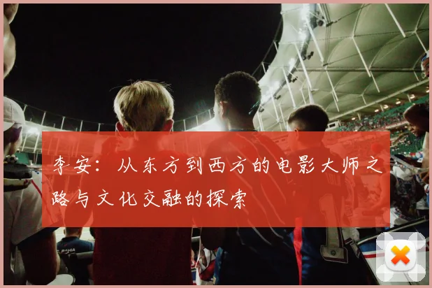 李安：从东方到西方的电影大师之路与文化交融的探索