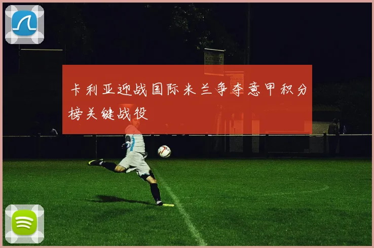 卡利亚迎战国际米兰争夺意甲积分榜关键战役