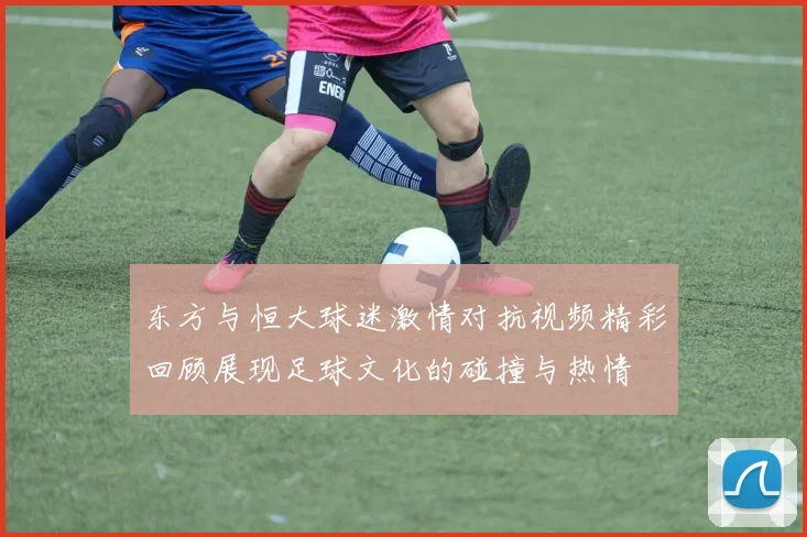 东方与恒大球迷激情对抗视频精彩回顾展现足球文化的碰撞与热情