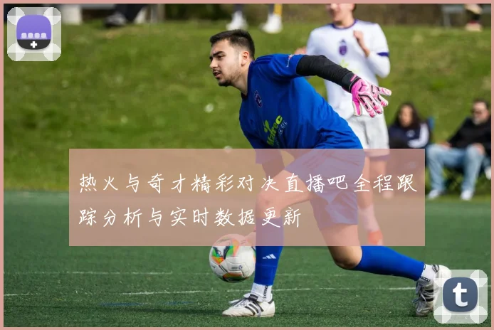 热火与奇才精彩对决直播吧全程跟踪分析与实时数据更新