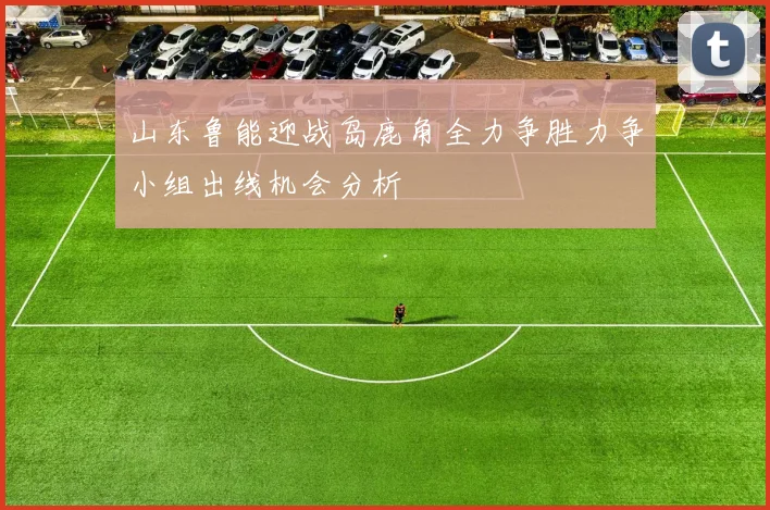 山东鲁能迎战岛鹿角全力争胜力争小组出线机会分析