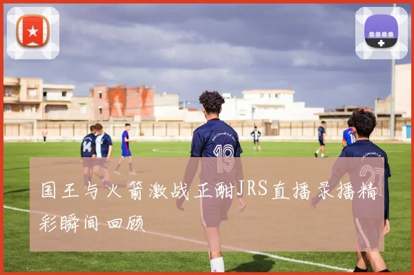 国王与火箭激战正酣JRS直播录播精彩瞬间回顾