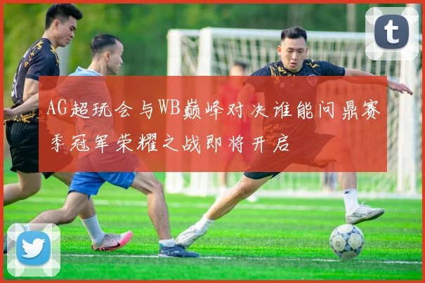 AG超玩会与WB巅峰对决谁能问鼎赛季冠军荣耀之战即将开启
