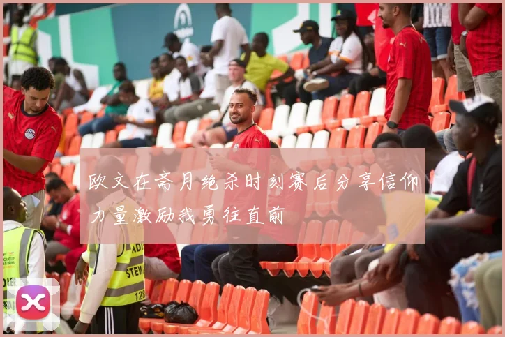 欧文在斋月绝杀时刻赛后分享信仰力量激励我勇往直前
