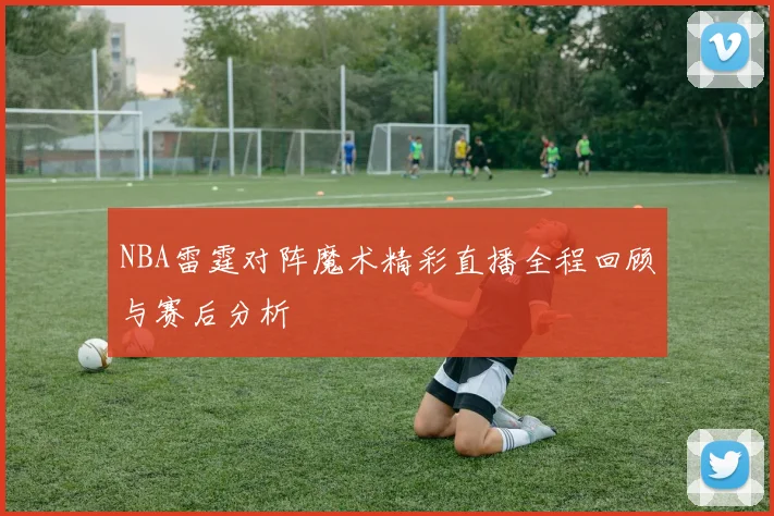 NBA雷霆对阵魔术精彩直播全程回顾与赛后分析