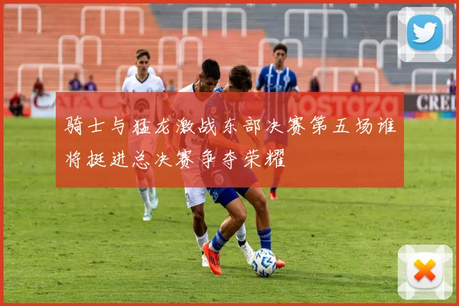 骑士与猛龙激战东部决赛第五场谁将挺进总决赛争夺荣耀