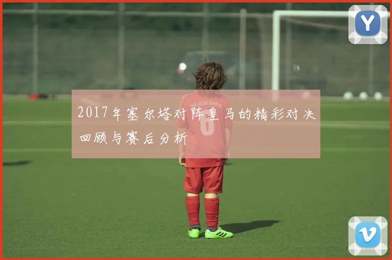 2017年塞尔塔对阵皇马的精彩对决回顾与赛后分析