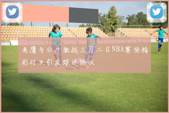 老鹰与公牛激战三月二日NBA赛场精彩对决引发球迷热议