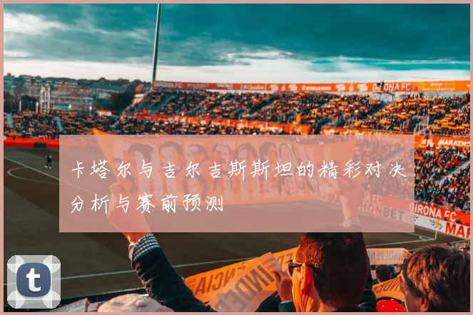 卡塔尔与吉尔吉斯斯坦的精彩对决分析与赛前预测