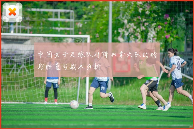 中国女子足球队对阵加拿大队的精彩较量与战术分析