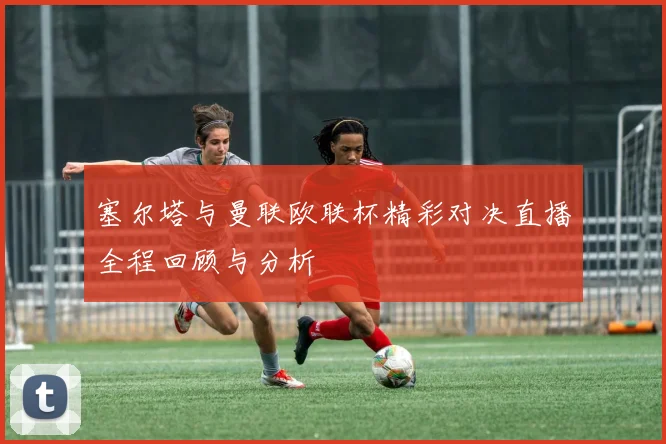 塞尔塔与曼联欧联杯精彩对决直播全程回顾与分析