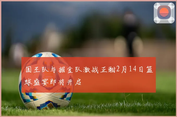 国王队与掘金队激战正酣2月14日篮球盛宴即将开启
