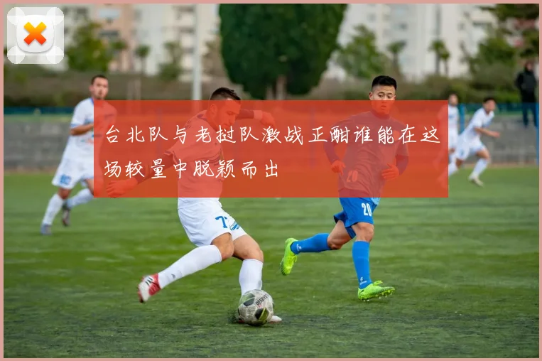 台北队与老挝队激战正酣谁能在这场较量中脱颖而出