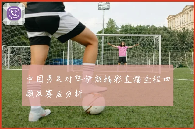 中国男足对阵伊朗精彩直播全程回顾及赛后分析
