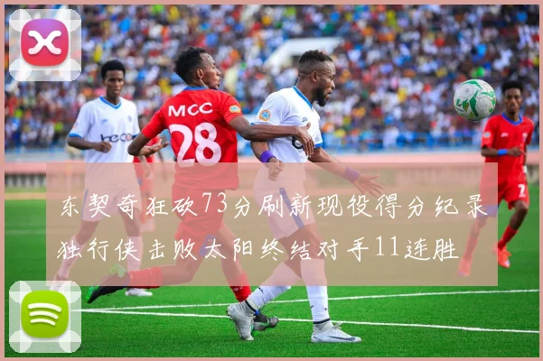 东契奇狂砍73分刷新现役得分纪录独行侠击败太阳终结对手11连胜