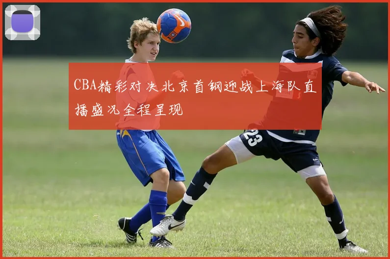 CBA精彩对决北京首钢迎战上海队直播盛况全程呈现