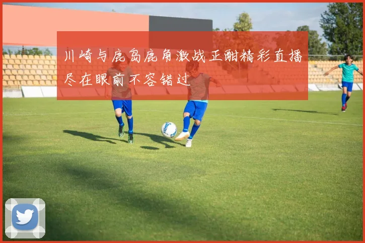 川崎与鹿岛鹿角激战正酣精彩直播尽在眼前不容错过