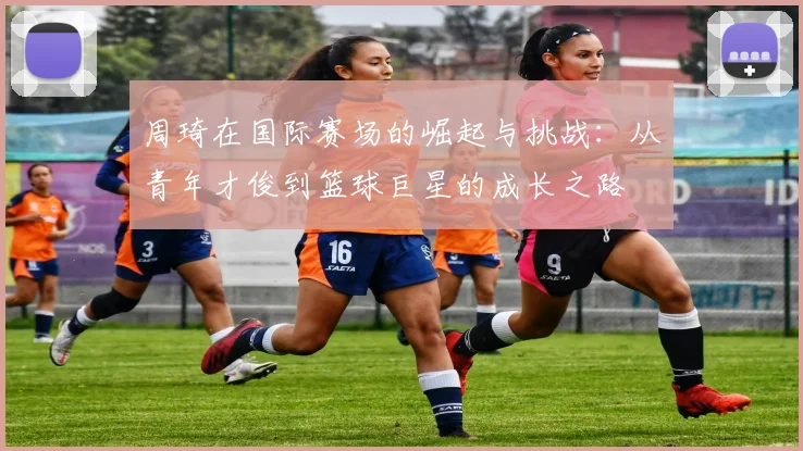 周琦在国际赛场的崛起与挑战：从青年才俊到篮球巨星的成长之路