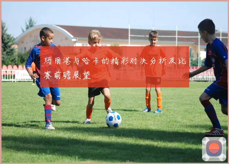 玛丽港与哈卡的精彩对决分析及比赛前瞻展望