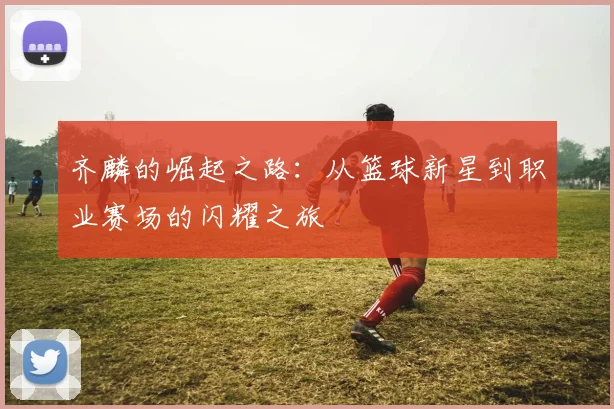 齐麟的崛起之路：从篮球新星到职业赛场的闪耀之旅